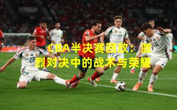 CBA半决赛回放:激烈对决中的战术与荣耀