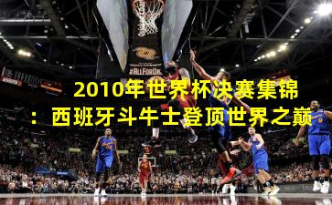 2010年世界杯决赛集锦：西班牙斗牛士登顶世界之巅