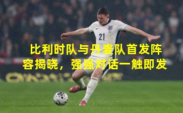 比利时队与丹麦队首发阵容揭晓，强强对话一触即发