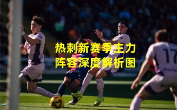 热刺新赛季主力阵容深度解析图