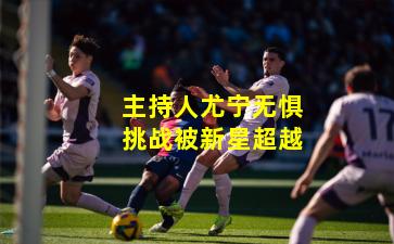 主持人尤宁无惧挑战被新星超越