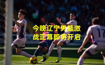 今晚辽宁男篮激战正幕即将开启