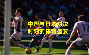 中国与日本对决时刻的体育盛宴