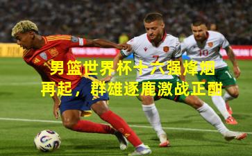 男篮世界杯十六强烽烟再起，群雄逐鹿激战正酣