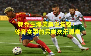 韩乔生爆笑解说集锦：体育赛事的另类欢乐源泉