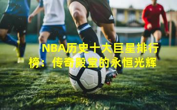 NBA历史十大巨星排行榜：传奇殿堂的永恒光辉