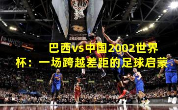 巴西vs中国2002世界杯：一场跨越差距的足球启蒙