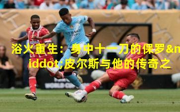 浴火重生:身中十一刀的保罗·皮尔斯与他的传奇之路