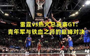 雷霆vs热火总决赛G1：青年军与铁血之师的巅峰对决