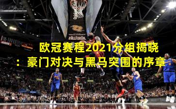 欧冠赛程2021分组揭晓：豪门对决与黑马突围的序章