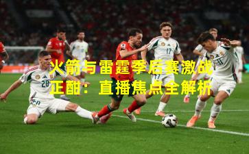 火箭与雷霆季后赛激战正酣：直播焦点全解析